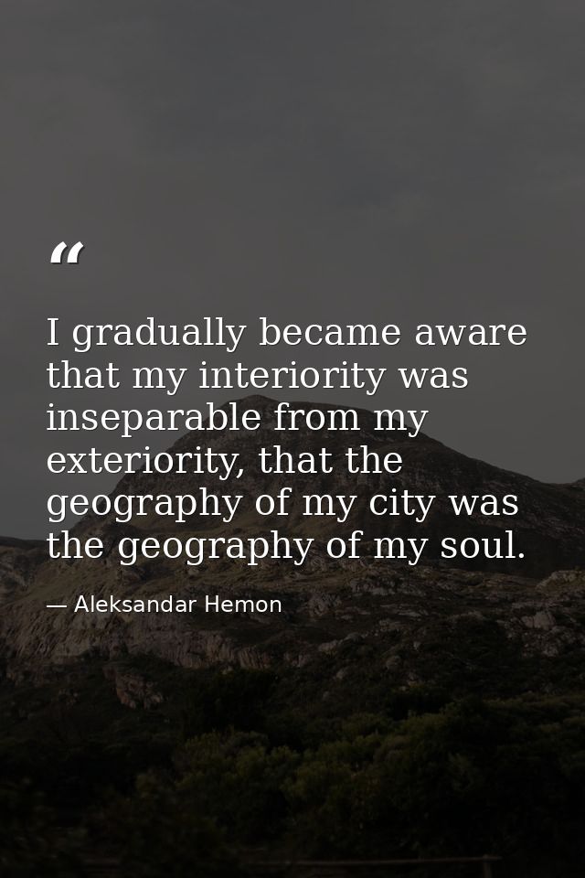 I gradually became aware that my interiority was inseparable from my exteriority, that the geography of my city was the  — Aleksandar Hemon