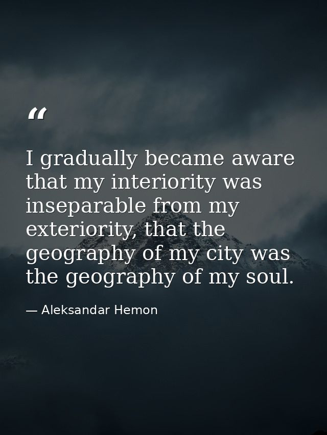 I gradually became aware that my interiority was inseparable from my exteriority, that the geography of my city was the  — Aleksandar Hemon