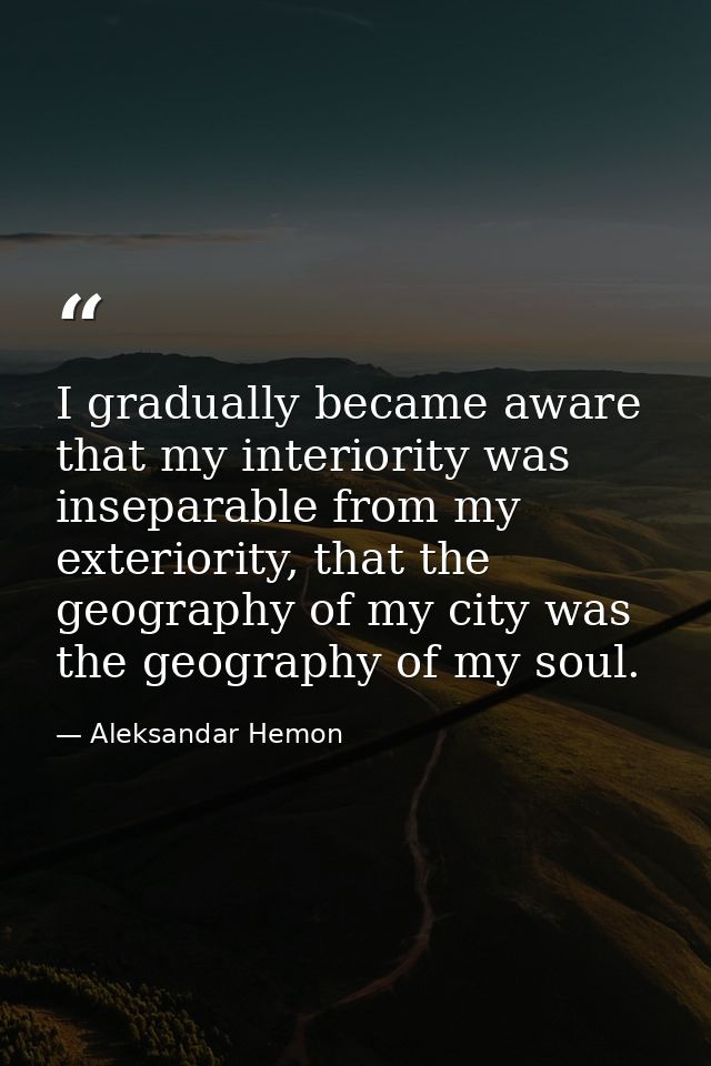 I gradually became aware that my interiority was inseparable from my exteriority, that the geography of my city was the  — Aleksandar Hemon
