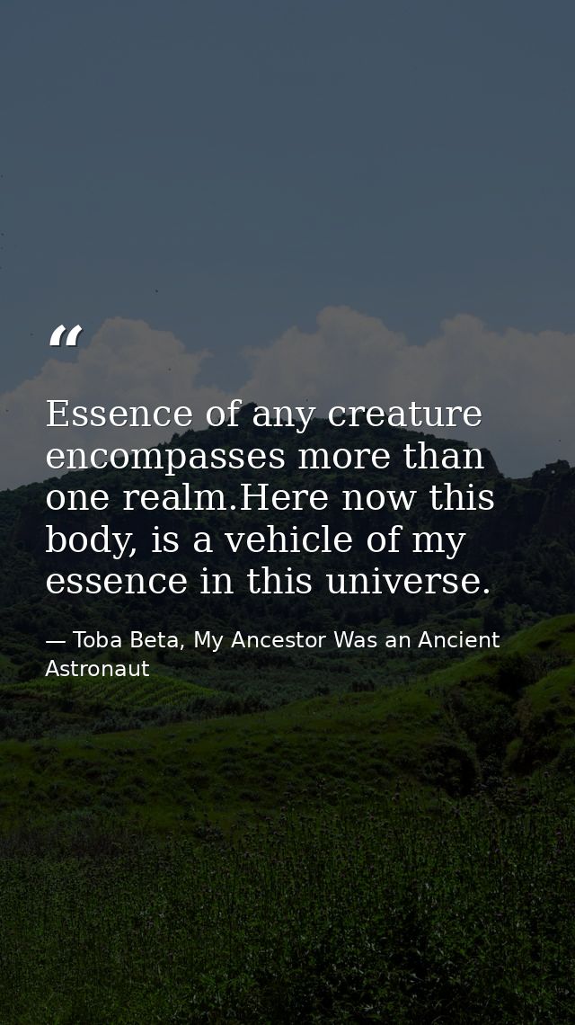 Essence of any creature encompasses more than one realm.Here now this body, is a vehicle of my essence in this universe. — Toba Beta, My Ancestor Was an Ancient Astronaut