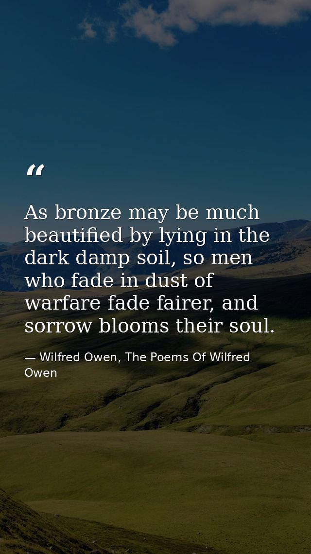 As bronze may be much beautified by lying in the dark damp soil, so men who fade in dust of warfare fade fairer, and sor — Wilfred Owen, The Poems Of Wilfred Owen