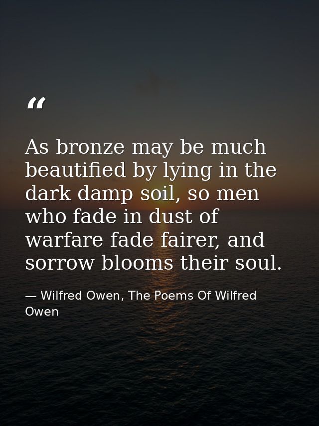 As bronze may be much beautified by lying in the dark damp soil, so men who fade in dust of warfare fade fairer, and sor — Wilfred Owen, The Poems Of Wilfred Owen