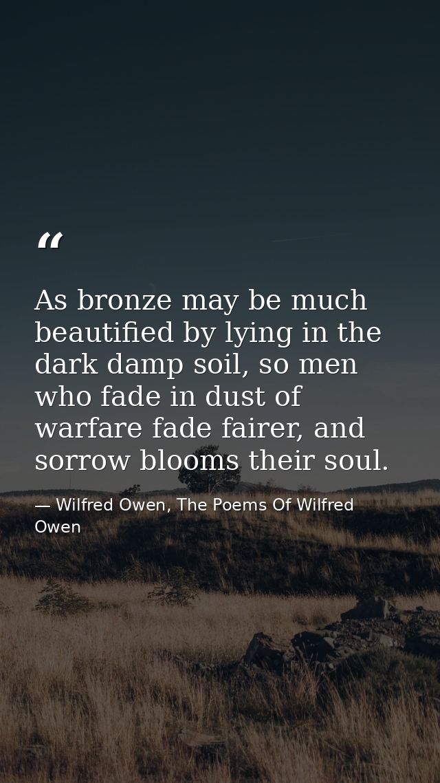 As bronze may be much beautified by lying in the dark damp soil, so men who fade in dust of warfare fade fairer, and sor — Wilfred Owen, The Poems Of Wilfred Owen