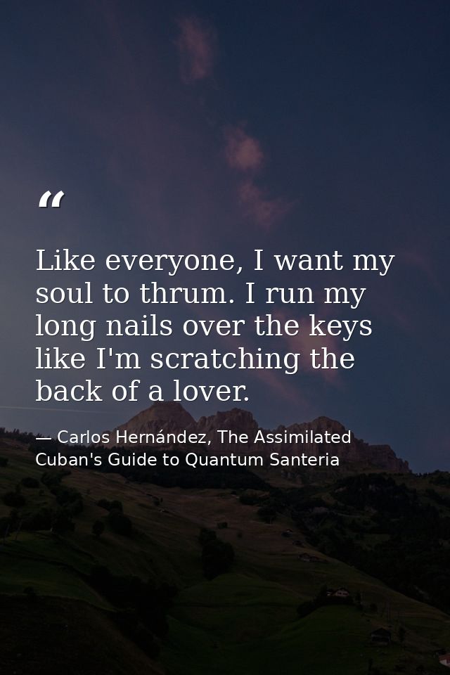Like everyone, I want my soul to thrum. I run my long nails over the keys like I'm scratching the back of a lover. — Carlos Hernández, The Assimilated Cuban's Guide to Quantum Santeria