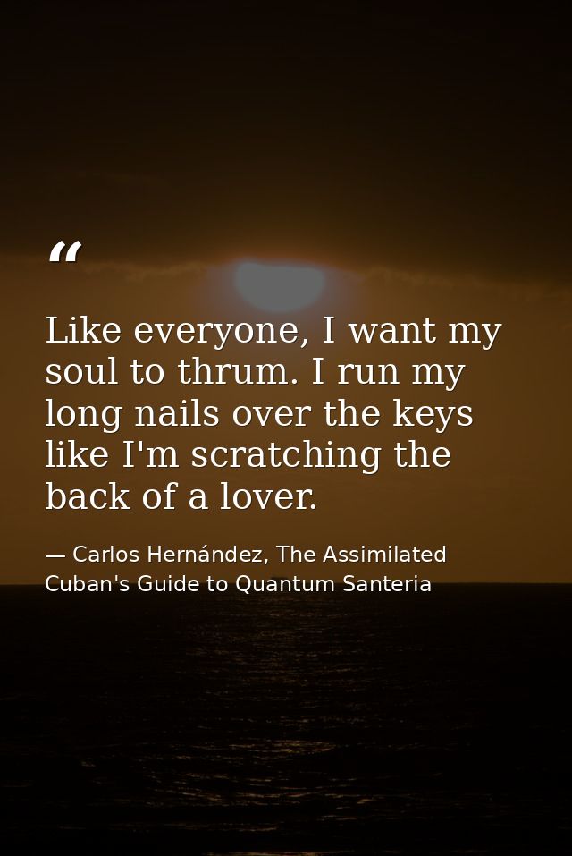 Like everyone, I want my soul to thrum. I run my long nails over the keys like I'm scratching the back of a lover. — Carlos Hernández, The Assimilated Cuban's Guide to Quantum Santeria