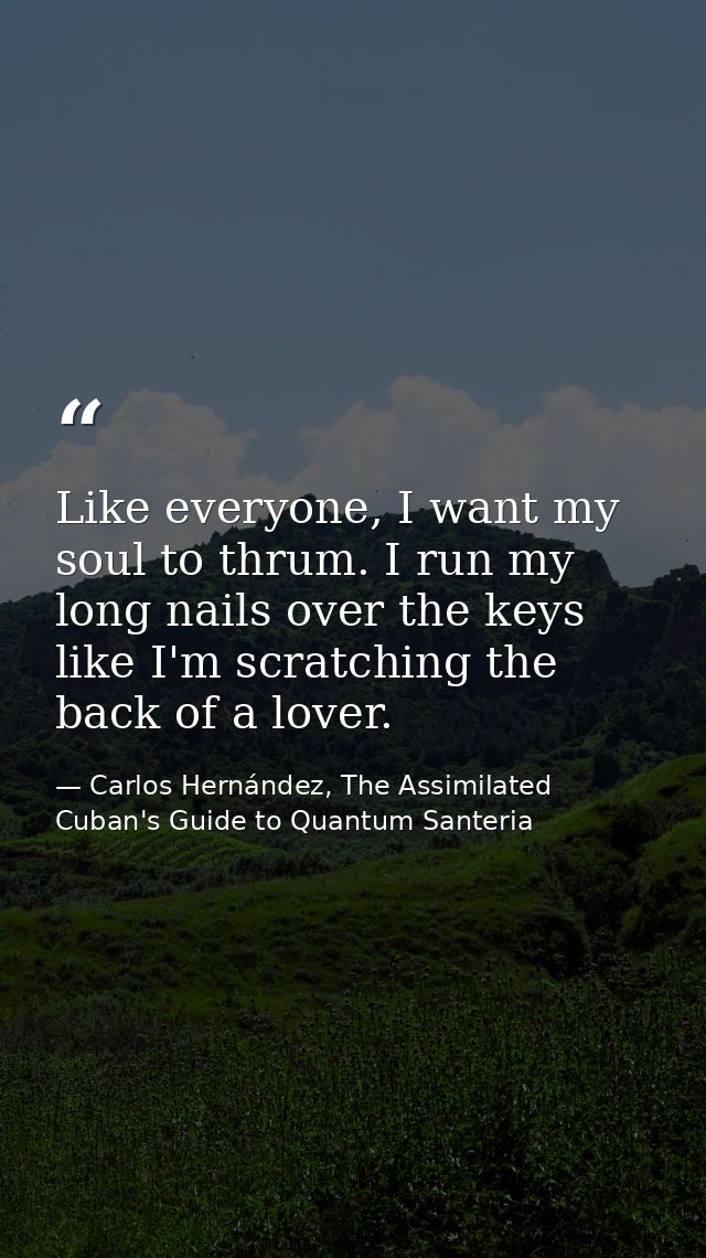 Like everyone, I want my soul to thrum. I run my long nails over the keys like I'm scratching the back of a lover. — Carlos Hernández, The Assimilated Cuban's Guide to Quantum Santeria
