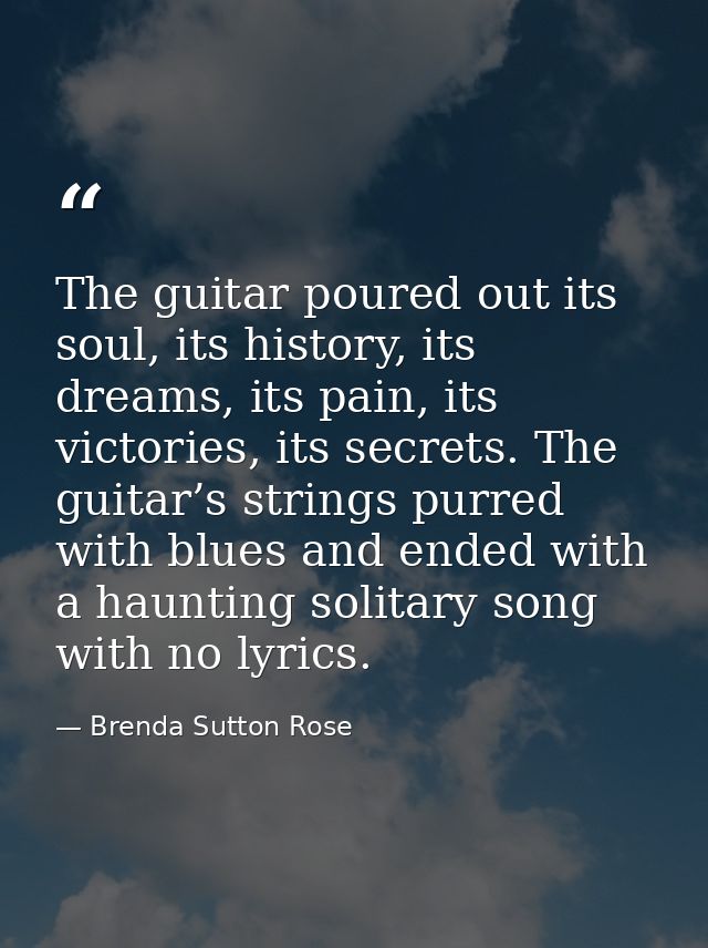 The guitar poured out its soul, its history, its dreams, its pain, its victories, its secrets. The guitar’s strings purr — Brenda Sutton Rose