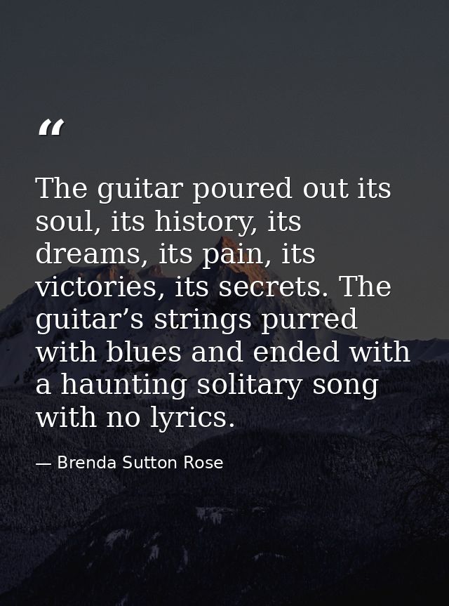 The guitar poured out its soul, its history, its dreams, its pain, its victories, its secrets. The guitar’s strings purr — Brenda Sutton Rose
