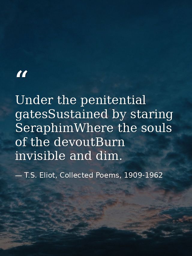 Under the penitential gatesSustained by staring SeraphimWhere the souls of the devoutBurn invisible and dim. — T.S. Eliot, Collected Poems, 1909-1962