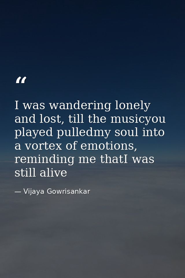 I was wandering lonely and lost, till the musicyou played pulledmy soul into a vortex of emotions, reminding me thatI wa — Vijaya Gowrisankar