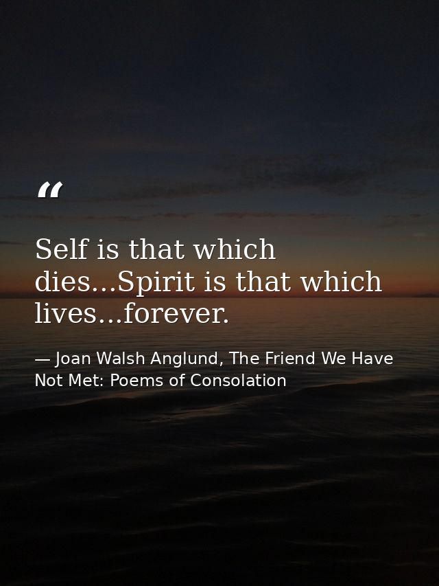 Self is that which dies...Spirit is that which lives...forever. — Joan Walsh Anglund, The Friend We Have Not Met: Poems of Consolation