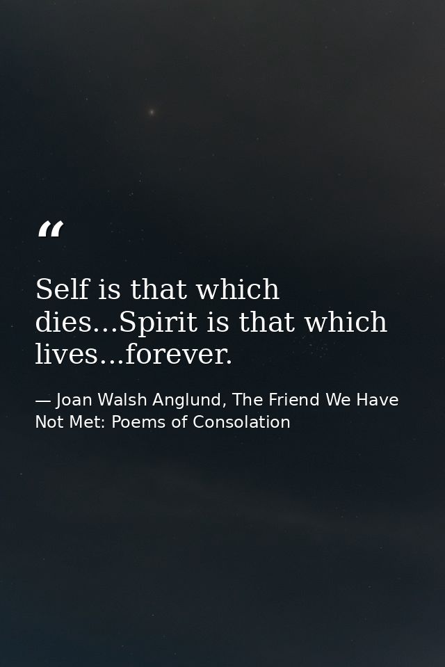 Self is that which dies...Spirit is that which lives...forever. — Joan Walsh Anglund, The Friend We Have Not Met: Poems of Consolation