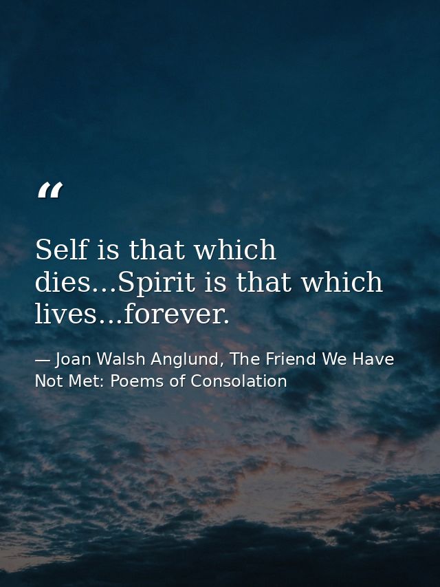 Self is that which dies...Spirit is that which lives...forever. — Joan Walsh Anglund, The Friend We Have Not Met: Poems of Consolation