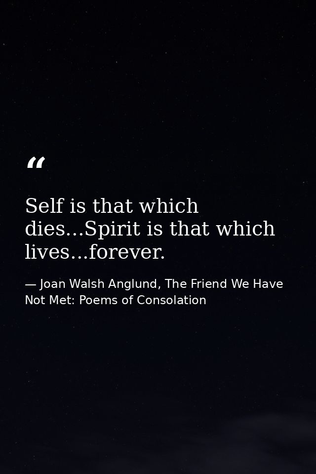 Self is that which dies...Spirit is that which lives...forever. — Joan Walsh Anglund, The Friend We Have Not Met: Poems of Consolation