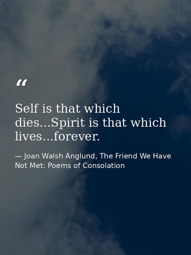 Self is that which dies...Spirit is that which lives...forever. — Joan Walsh Anglund, The Friend We Have Not Met: Poems of Consolation