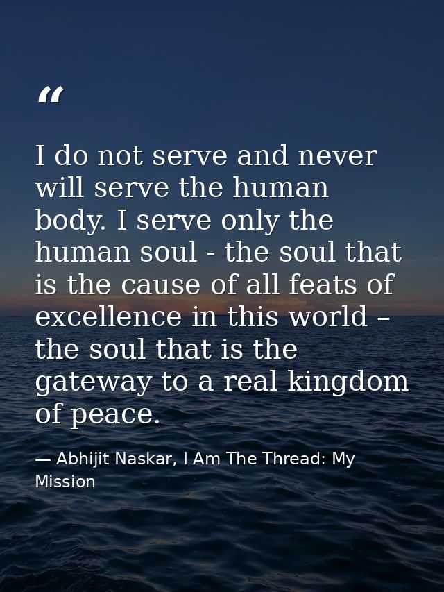 I do not serve and never will serve the human body. I serve only the human soul - the soul that is the cause of all feat — Abhijit Naskar, I Am The Thread: My Mission