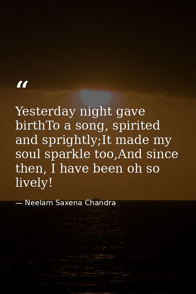 Yesterday night gave birthTo a song, spirited and sprightly;It made my soul sparkle too,And since then, I have been oh s — Neelam Saxena Chandra