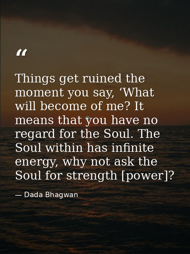 Things get ruined the moment you say, ‘What will become of me? It means that you have no regard for the Soul. The Soul w — Dada Bhagwan