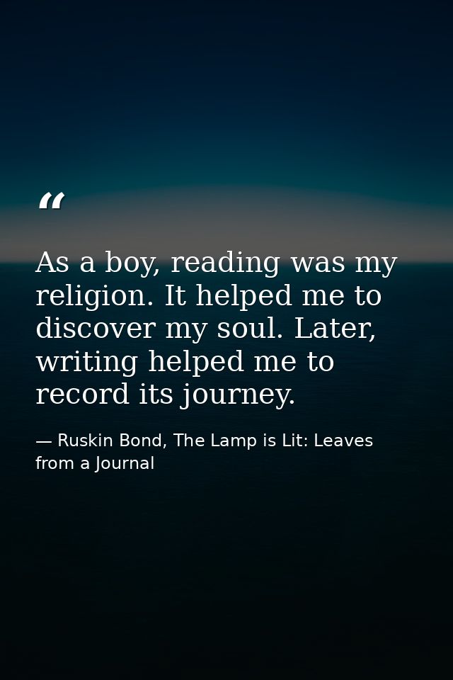 As a boy, reading was my religion. It helped me to discover my soul. Later, writing helped me to record its journey. — Ruskin Bond, The Lamp is Lit: Leaves from a Journal