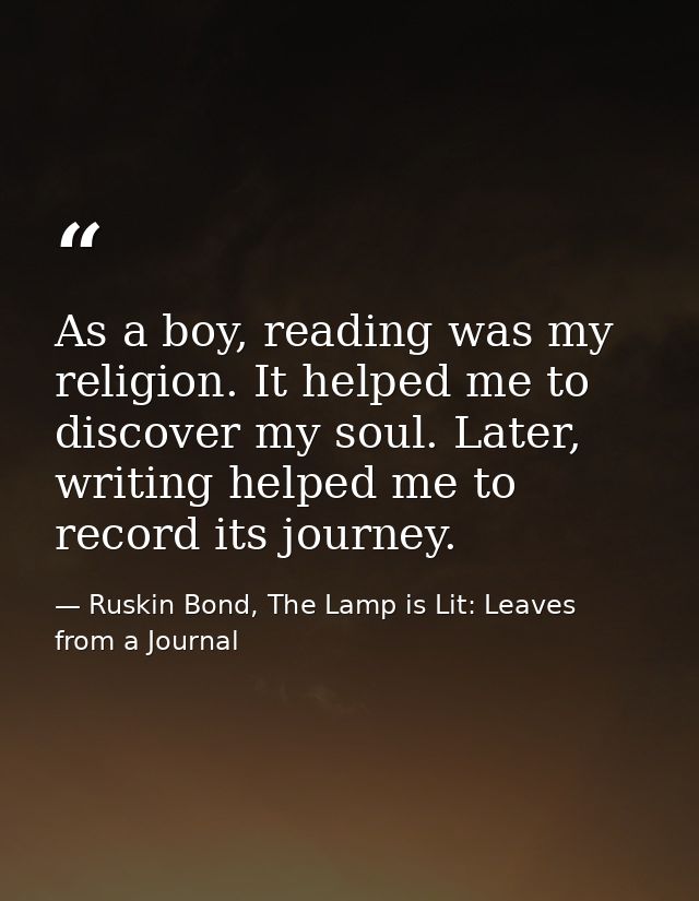 As a boy, reading was my religion. It helped me to discover my soul. Later, writing helped me to record its journey. — Ruskin Bond, The Lamp is Lit: Leaves from a Journal