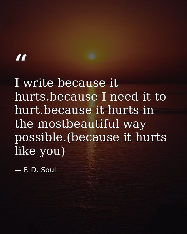 I write because it hurts.because I need it to hurt.because it hurts in the mostbeautiful way possible.(because it hurts  — F. D. Soul