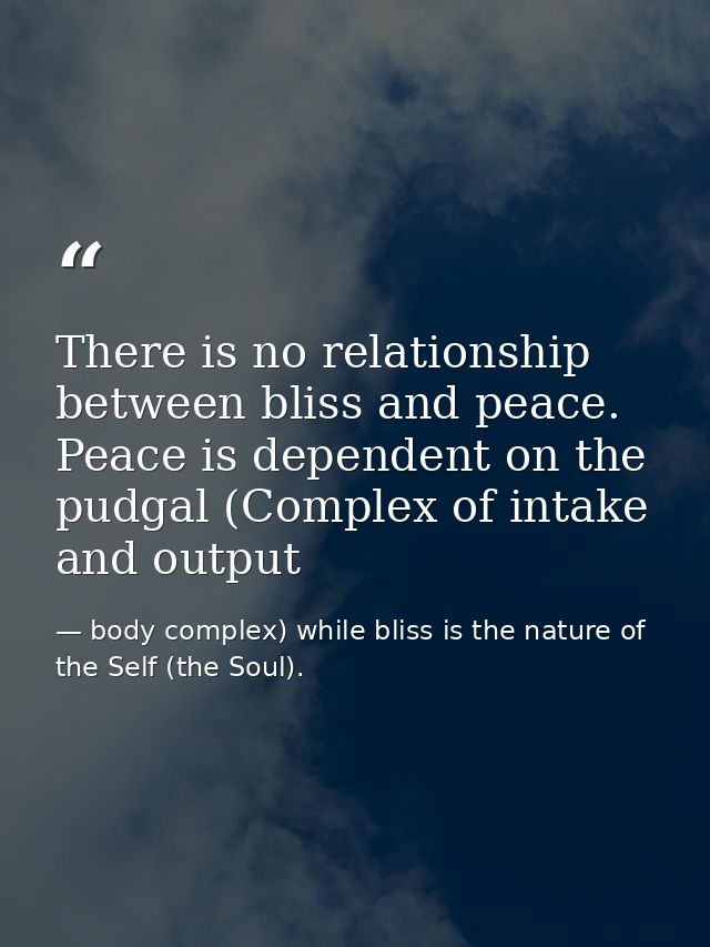 There is no relationship between bliss and peace. Peace is dependent on the pudgal (Complex of intake and output — body complex) while bliss is the nature of the Self (the Soul).