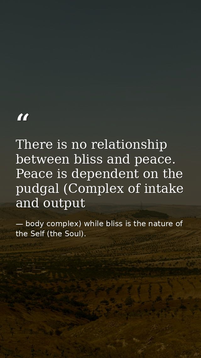 There is no relationship between bliss and peace. Peace is dependent on the pudgal (Complex of intake and output — body complex) while bliss is the nature of the Self (the Soul).