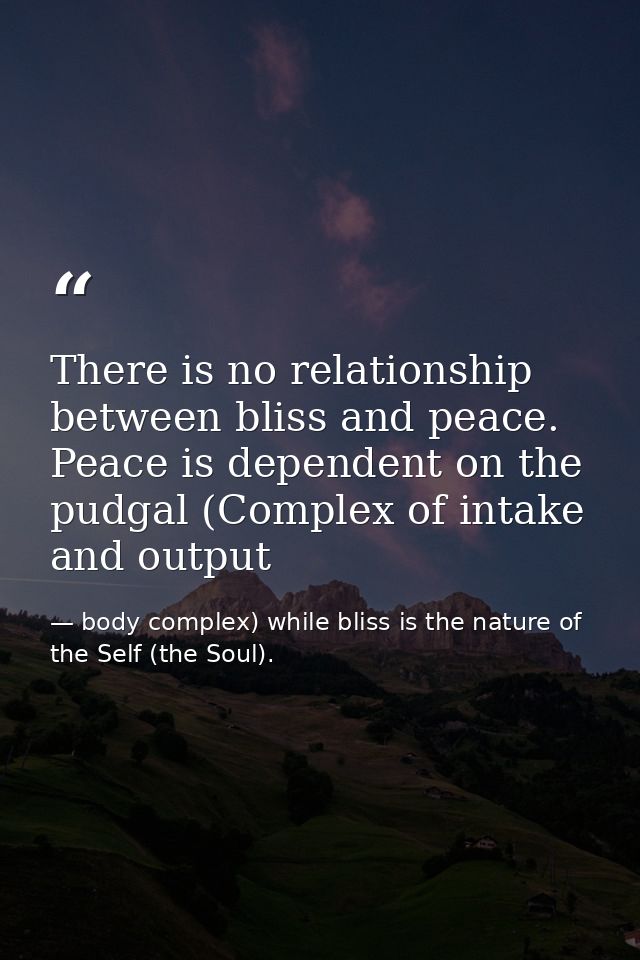 There is no relationship between bliss and peace. Peace is dependent on the pudgal (Complex of intake and output — body complex) while bliss is the nature of the Self (the Soul).
