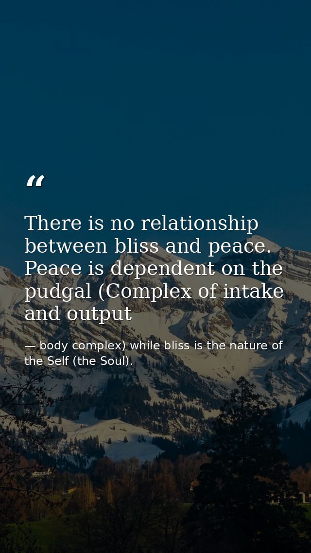There is no relationship between bliss and peace. Peace is dependent on the pudgal (Complex of intake and output — body complex) while bliss is the nature of the Self (the Soul).