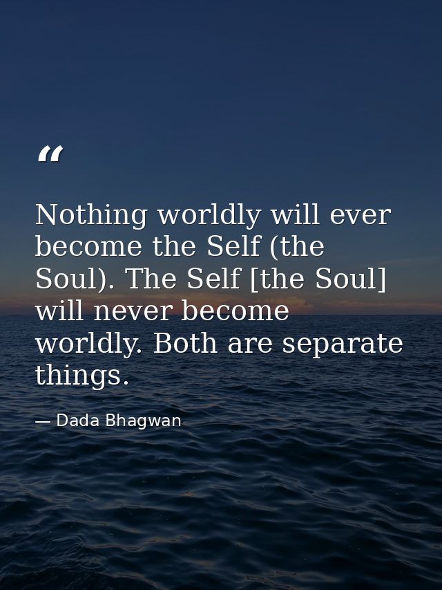 Nothing worldly will ever become the Self (the Soul). The Self [the Soul] will never become worldly. Both are separate t — Dada Bhagwan