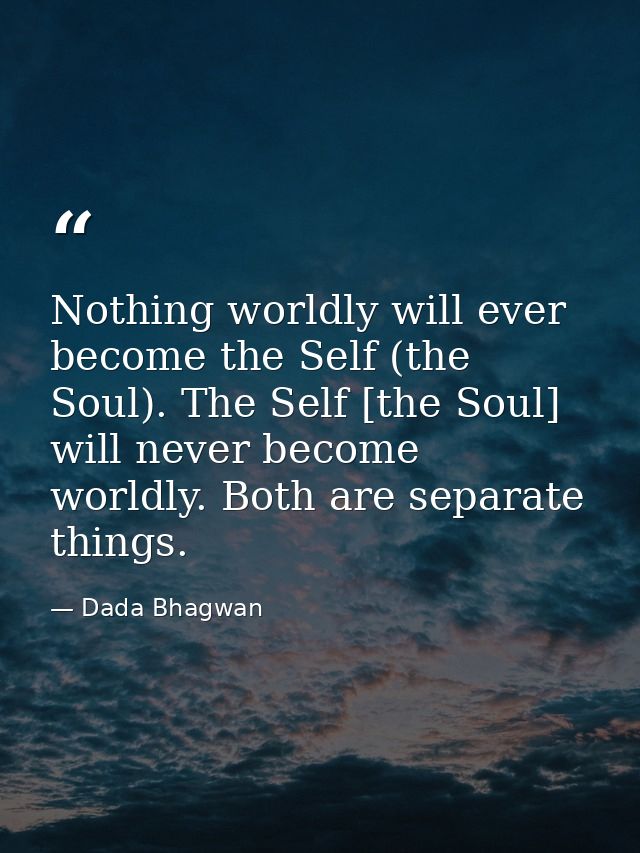 Nothing worldly will ever become the Self (the Soul). The Self [the Soul] will never become worldly. Both are separate t — Dada Bhagwan