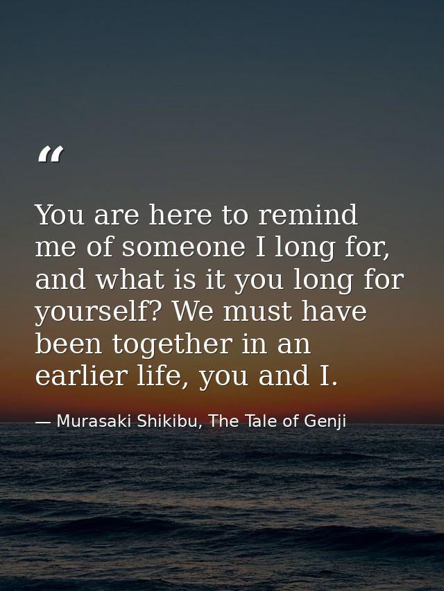 You are here to remind me of someone I long for, and what is it you long for yourself? We must have been together in an  — Murasaki Shikibu, The Tale of Genji