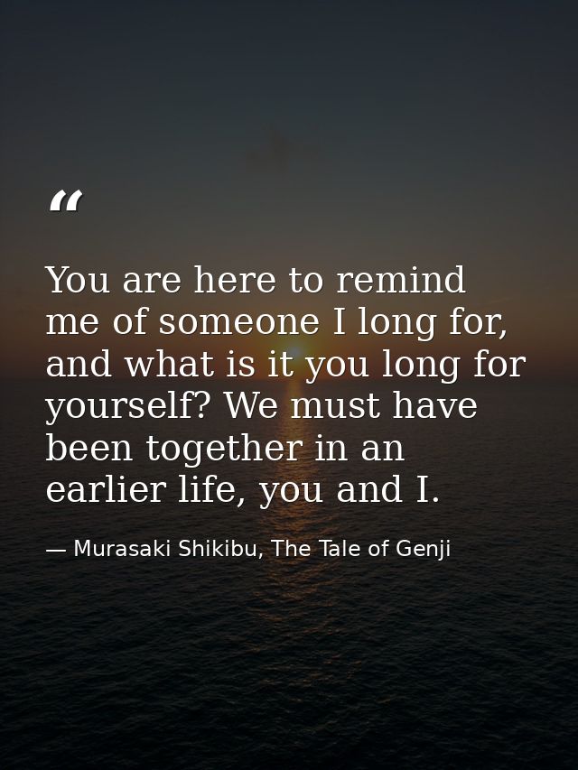 You are here to remind me of someone I long for, and what is it you long for yourself? We must have been together in an  — Murasaki Shikibu, The Tale of Genji
