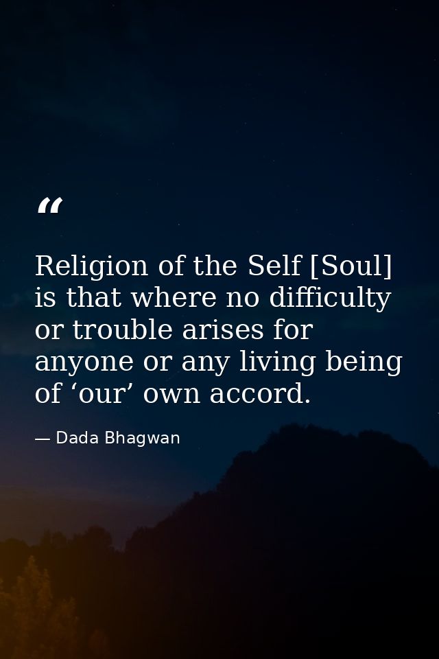 Religion of the Self [Soul] is that where no difficulty or trouble arises for anyone or any living being of ‘our’ own ac — Dada Bhagwan