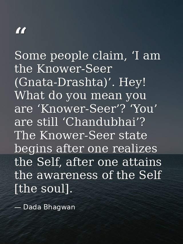 Some people claim, ‘I am the Knower-Seer (Gnata-Drashta)’. Hey! What do you mean you are ‘Knower-Seer’? ‘You’ are still  — Dada Bhagwan