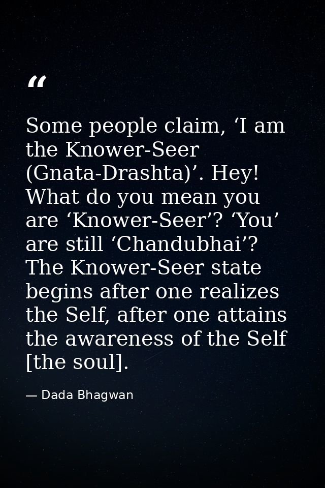 Some people claim, ‘I am the Knower-Seer (Gnata-Drashta)’. Hey! What do you mean you are ‘Knower-Seer’? ‘You’ are still  — Dada Bhagwan