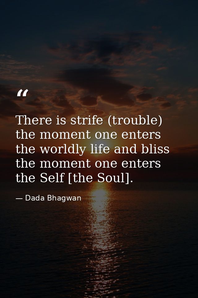 There is strife (trouble) the moment one enters the worldly life and bliss the moment one enters the Self [the Soul]. — Dada Bhagwan
