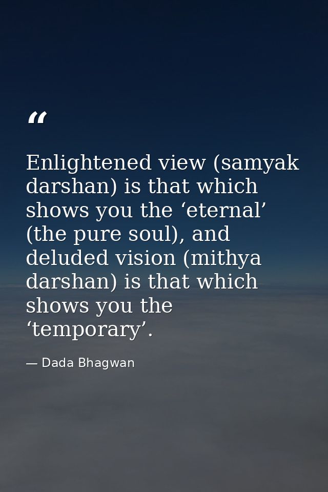 Enlightened view (samyak darshan) is that which shows you the ‘eternal’ (the pure soul), and deluded vision (mithya dars — Dada Bhagwan