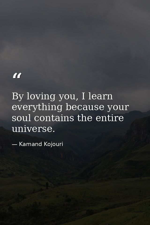 By loving you, I learn everything because your soul contains the entire universe. — Kamand Kojouri