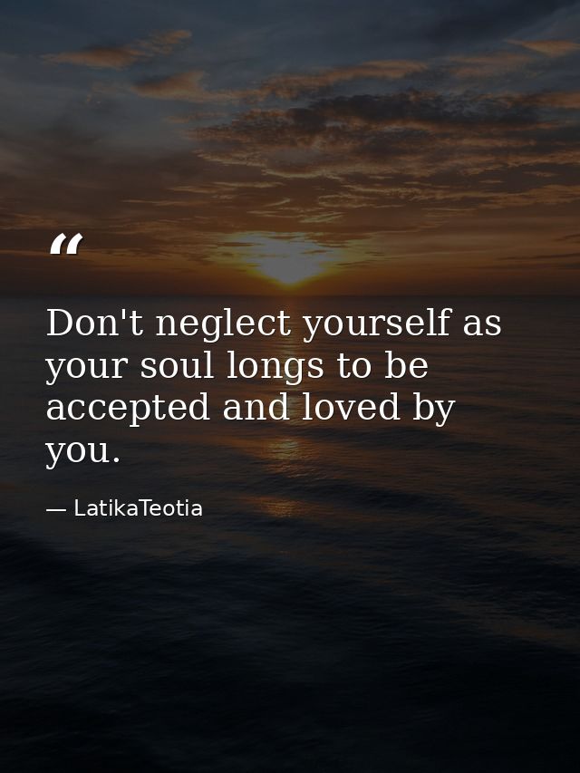 Don't neglect yourself as your soul longs to be accepted and loved by you. — LatikaTeotia