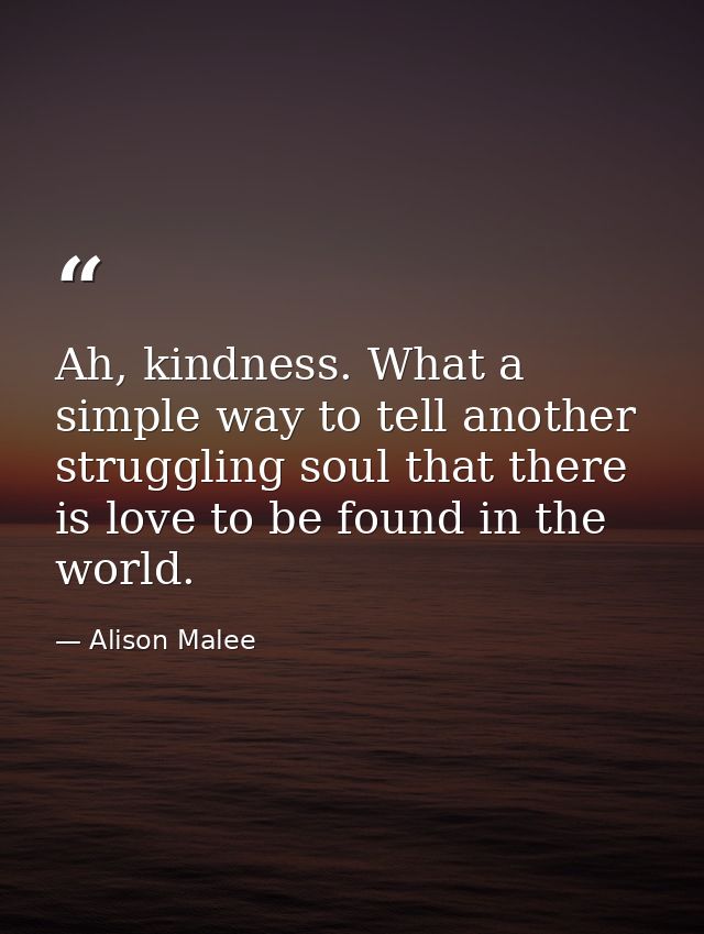 Ah, kindness. What a simple way to tell another struggling soul that there is love to be found in the world. — Alison Malee
