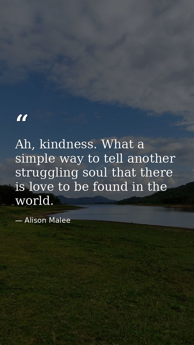 Ah, kindness. What a simple way to tell another struggling soul that there is love to be found in the world. — Alison Malee
