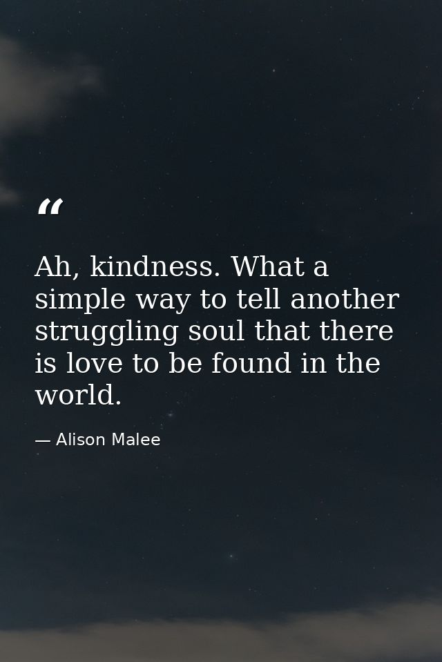 Ah, kindness. What a simple way to tell another struggling soul that there is love to be found in the world. — Alison Malee
