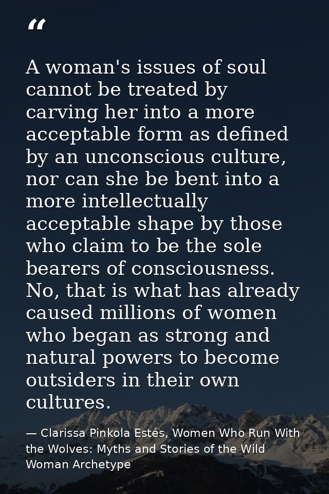A woman's issues of soul cannot be treated by carving her into a more acceptable form as defined by an unconscious cultu — Clarissa Pinkola Estés, Women Who Run With the Wolves: Myths and Stories of the Wild Woman Archetype