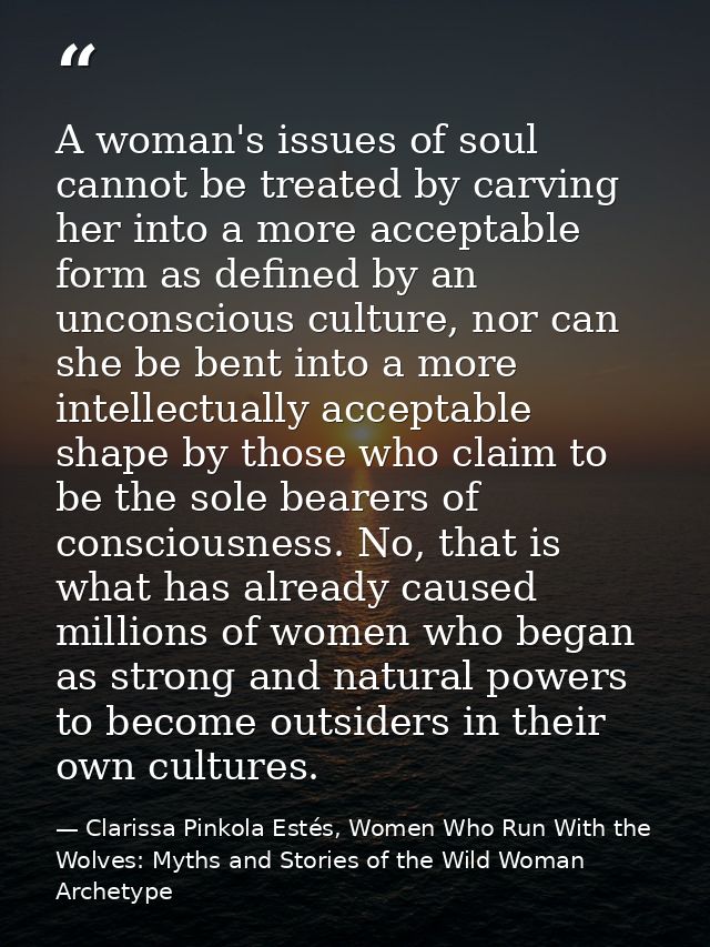 A woman's issues of soul cannot be treated by carving her into a more acceptable form as defined by an unconscious cultu — Clarissa Pinkola Estés, Women Who Run With the Wolves: Myths and Stories of the Wild Woman Archetype
