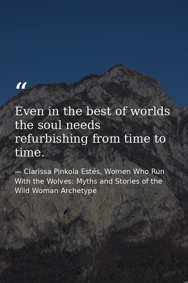 Even in the best of worlds the soul needs refurbishing from time to time. — Clarissa Pinkola Estés, Women Who Run With the Wolves: Myths and Stories of the Wild Woman Archetype