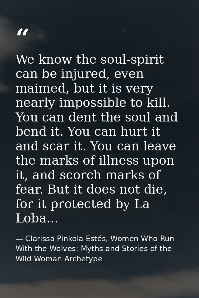 We know the soul-spirit can be injured, even maimed, but it is very nearly impossible to kill. You can dent the soul and — Clarissa Pinkola Estés, Women Who Run With the Wolves: Myths and Stories of the Wild Woman Archetype