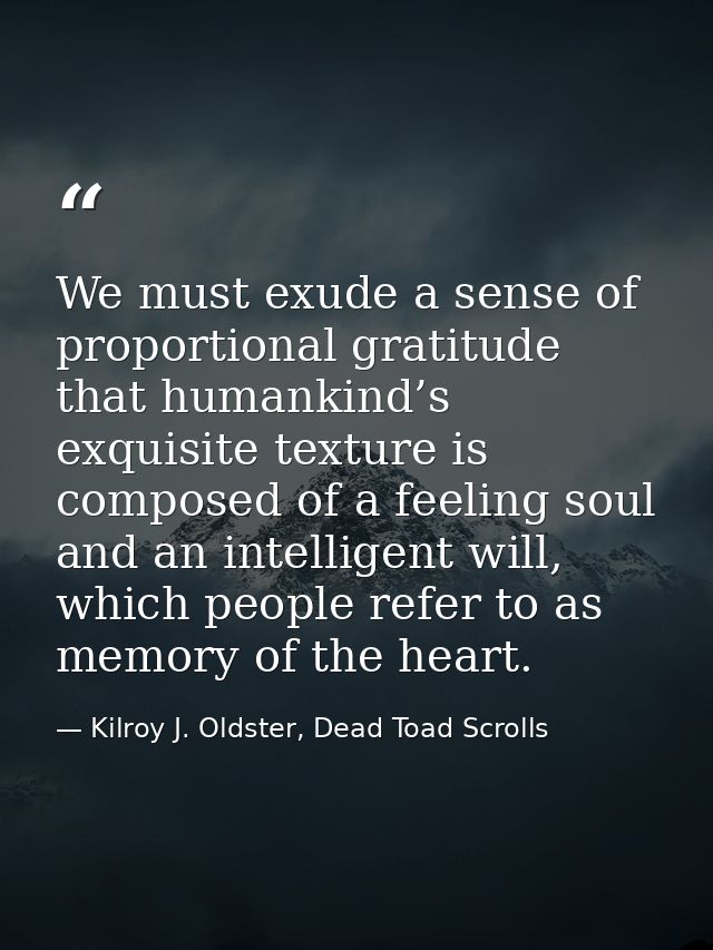 We must exude a sense of proportional gratitude that humankind’s exquisite texture is composed of a feeling soul and an  — Kilroy J. Oldster, Dead Toad Scrolls