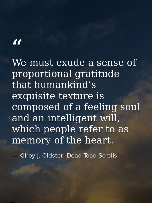 We must exude a sense of proportional gratitude that humankind’s exquisite texture is composed of a feeling soul and an  — Kilroy J. Oldster, Dead Toad Scrolls