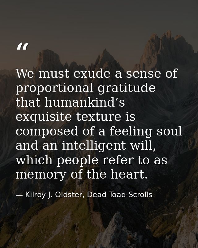 We must exude a sense of proportional gratitude that humankind’s exquisite texture is composed of a feeling soul and an  — Kilroy J. Oldster, Dead Toad Scrolls
